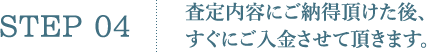 STEP4.査定内容にご納得頂けた後、すぐにご入金させて頂きます。